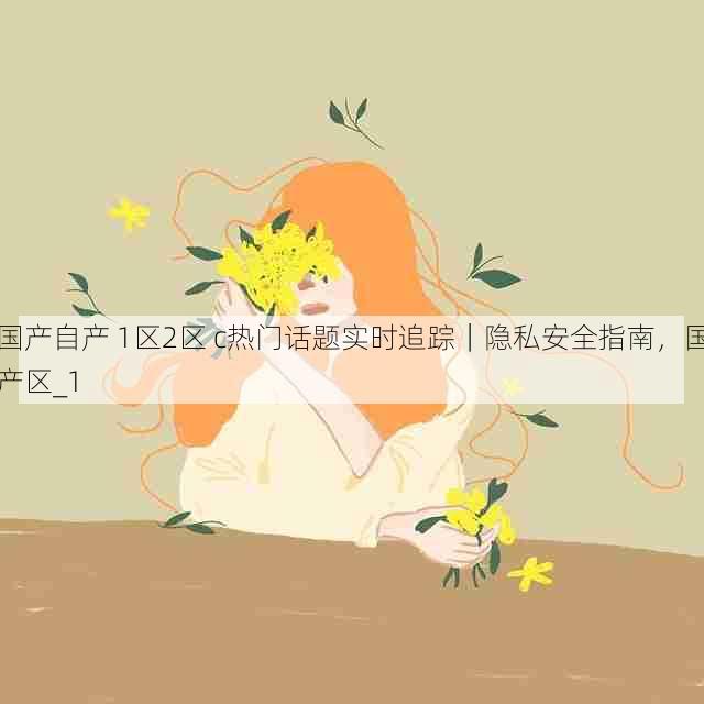 国产自产 1区2区 c热门话题实时追踪|隐私安全指南,国产区_1
