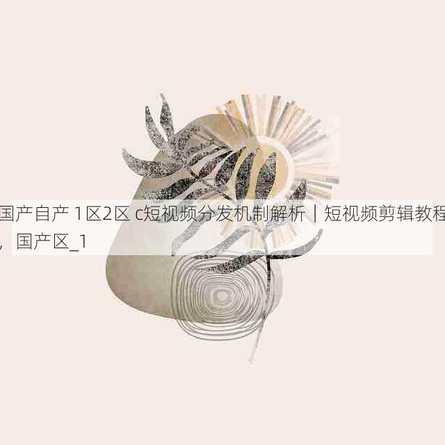 国产自产 1区2区 c短视频分发机制解析|短视频剪辑教程,国产区_1