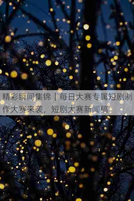 精彩瞬间集锦|每日大赛专属短剧制作大赛来袭,短剧大赛新闻稿
