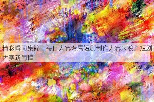 精彩瞬间集锦|每日大赛专属短剧制作大赛来袭,短剧大赛新闻稿