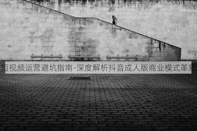 短视频运营避坑指南-深度解析抖音成人版商业模式革新