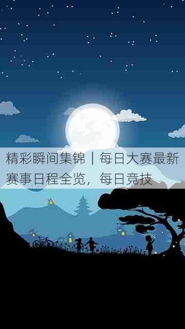 精彩瞬间集锦|每日大赛最新赛事日程全览,每日竞技