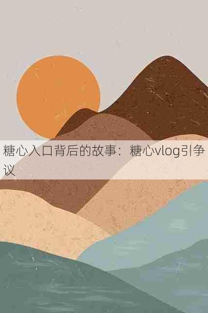 糖心入口背后的故事:糖心vlog引争议