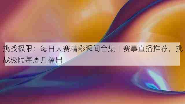 挑战极限:每日大赛精彩瞬间合集|赛事直播推荐,挑战极限每周几播出