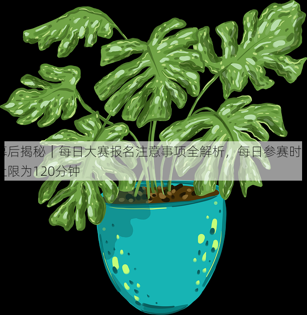 幕后揭秘|每日大赛报名注意事项全解析,每日参赛时间上限为120分钟