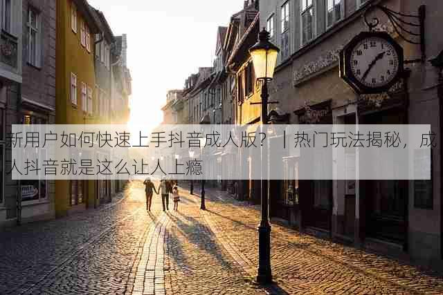 新用户如何快速上手抖音成人版?|热门玩法揭秘,成人抖音就是这么让人上瘾