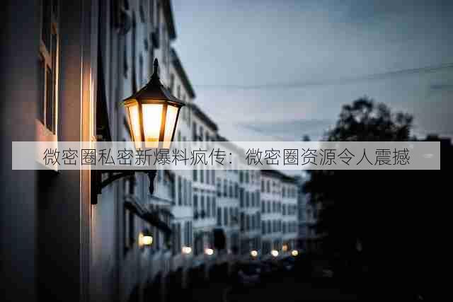 微密圈私密新爆料疯传:微密圈资源令人震撼