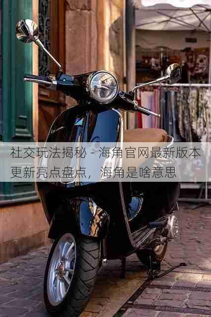 社交玩法揭秘 - 海角官网最新版本更新亮点盘点，海角是啥意思