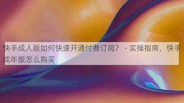 快手成人版如何快速开通付费订阅? - 实操指南,快手成年版怎么购买