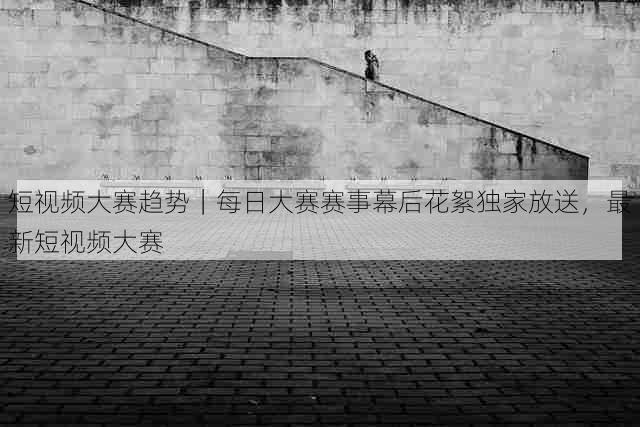 短视频大赛趋势|每日大赛赛事幕后花絮独家放送,最新短视频大赛