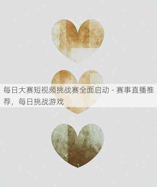 每日大赛短视频挑战赛全面启动 - 赛事直播推荐,每日挑战游戏