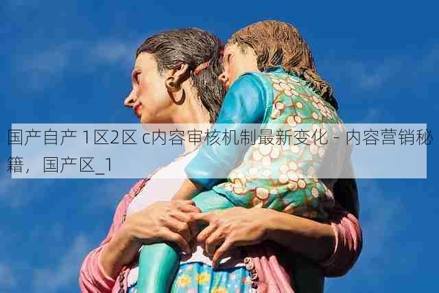 国产自产 1区2区 c内容审核机制最新变化 - 内容营销秘籍,国产区_1