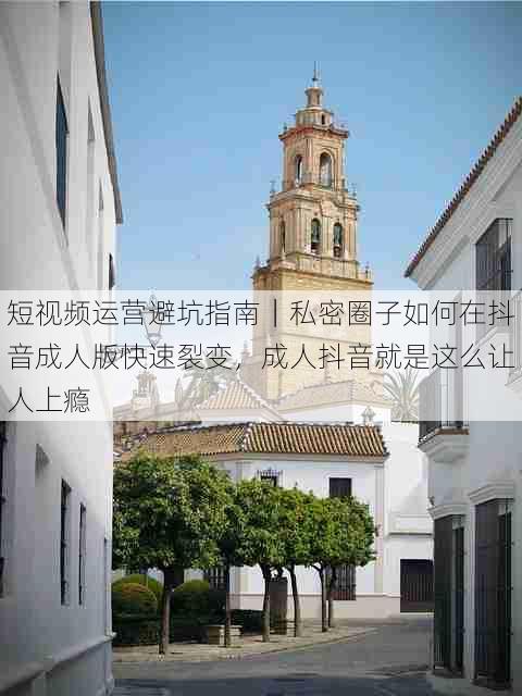 短视频运营避坑指南|私密圈子如何在抖音成人版快速裂变,成人抖音就是这么让人上瘾